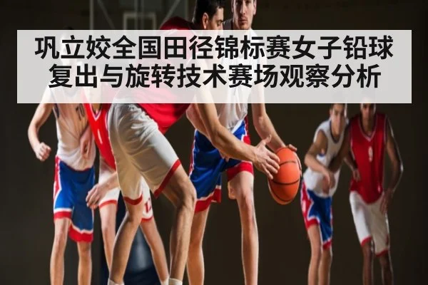 巩立姣全国田径锦标赛女子铅球复出与旋转技术赛场观察分析