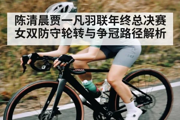 陈清晨贾一凡羽联年终总决赛女双防守轮转与争冠路径解析